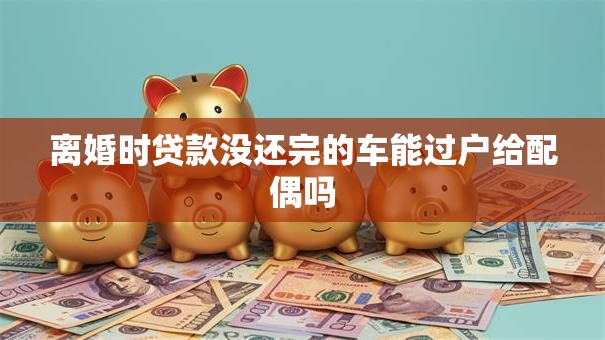 离婚时贷款没还完的车能过户给配偶吗