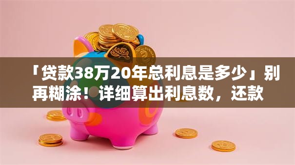 「贷款38万20年总利息是多少」别再糊涂!详细算出利息数,还款计划更清晰 「贷款38万20年总利息是多少」别再糊涂!详细算出利息数,还款计划更清晰