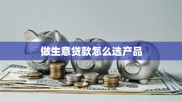 做生意贷款怎么选产品 做生意贷款怎么选产品