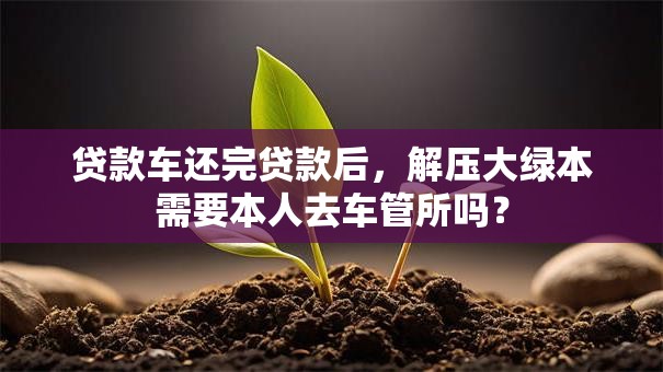 贷款车还完贷款后，解压大绿本需要本人去车管所吗？