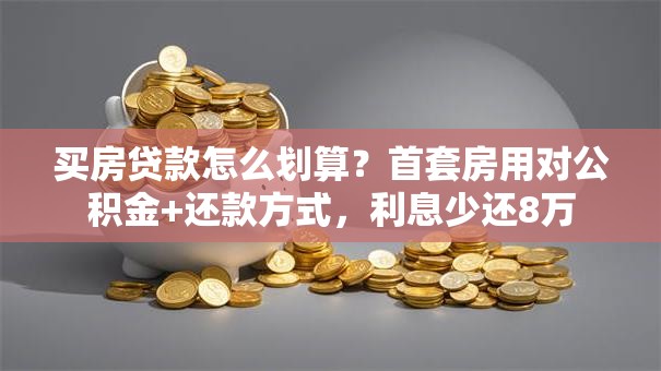 买房贷款怎么划算？首套房用对公积金+还款方式，利息少还8万