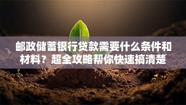 邮政储蓄银行贷款需要什么条件和材料？超全攻略帮你快速搞清楚