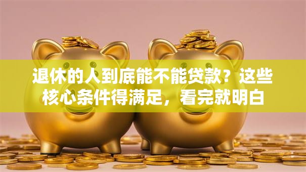 退休的人到底能不能贷款？这些核心条件得满足，看完就明白