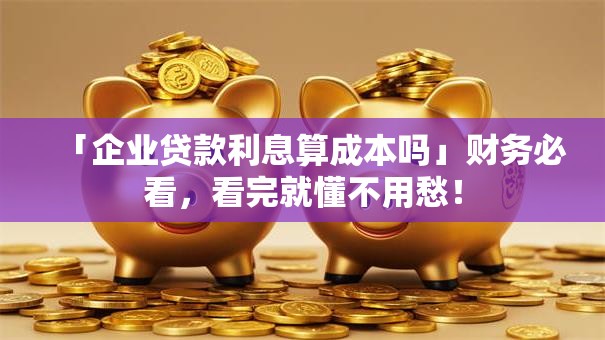 「企业贷款利息算成本吗」财务必看，看完就懂不用愁！
