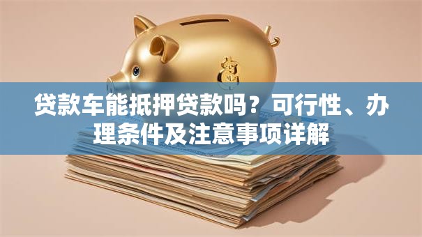 贷款车能抵押贷款吗？可行性、办理条件及注意事项详解