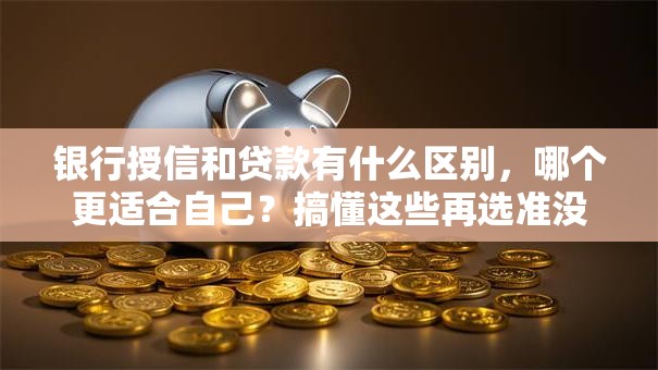 银行授信和贷款有什么区别，哪个更适合自己？搞懂这些再选准没错，不花冤枉钱