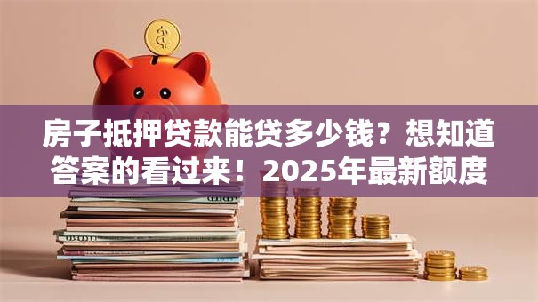 房子抵押贷款能贷多少钱？想知道答案的看过来！2025年最新额度情况全解析