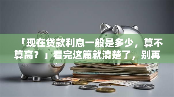 「现在贷款利息一般是多少，算不算高？」看完这篇就清楚了，别再盲目判断！