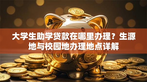 大学生助学贷款在哪里办理？生源地与校园地办理地点详解