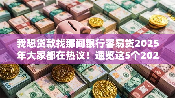 我想贷款找那间银行容易贷2025年大家都在热议！速览这5个2025小额手机借款口子
