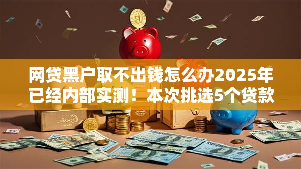 网贷黑户取不出钱怎么办2025年已经内部实测！本次挑选5个贷款黑户借不出钱口子