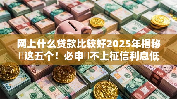 网上什么贷款比较好2025年揭秘​这五个！必申​不上征信利息低的借钱口子
