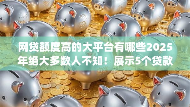 网贷额度高的大平台有哪些2025年绝大多数人不知！展示5个贷款额度高的app有很多
