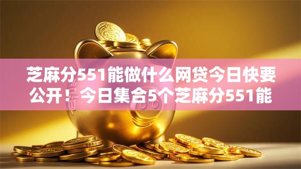 芝麻分551能做什么网贷今日快要公开！今日集合5个芝麻分551能借平台贷款