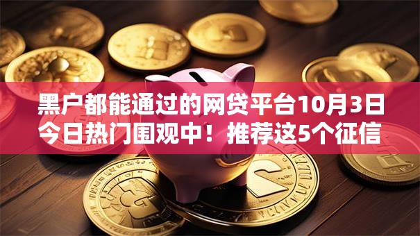 黑户都能通过的网贷平台10月3日今日热门围观中!推荐这5个征信黑 网黑秒借款两万多 黑户都能通过的网贷平台10月3日今日热门围观中!推荐这5个征信黑 网黑秒借款两万多