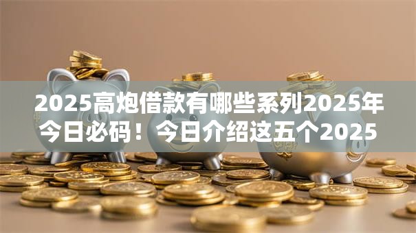 2025高炮借款有哪些系列2025年今日必码！今日介绍这五个2025高炮贷款系列有哪些平台