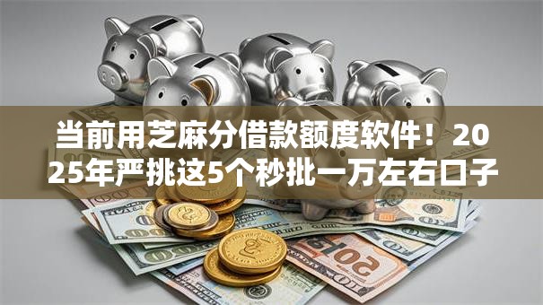 当前用芝麻分借款额度软件！2025年严挑这5个秒批一万左右口子