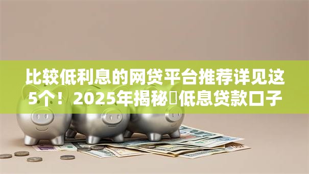 比较低利息的网贷平台推荐详见这5个！2025年揭秘​低息贷款口子推荐软件