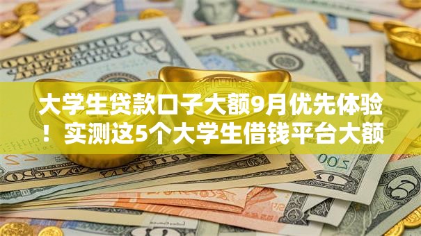 大学生贷款口子大额9月优先体验！实测这5个大学生借钱平台大额