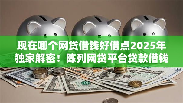 现在哪个网贷借钱好借点2025年独家解密！陈列网贷平台贷款借钱口子软件好借