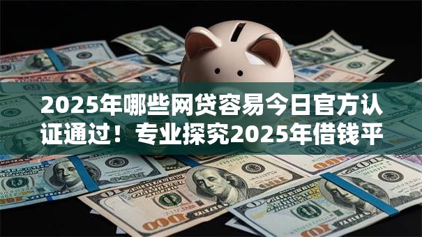 2025年哪些网贷容易今日官方认证通过！专业探究2025年借钱平台容易贷款