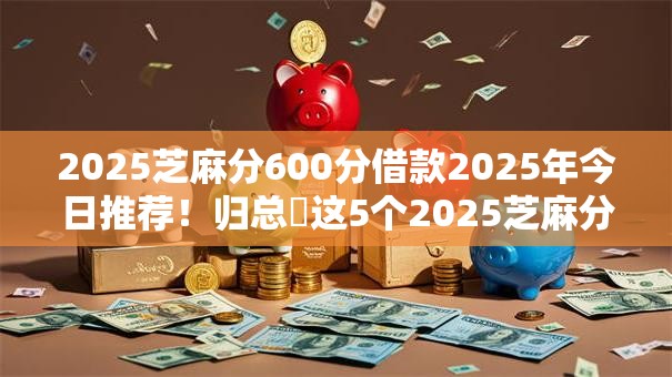 2025芝麻分600分借款2025年今日推荐！归总​这5个2025芝麻分600网贷平台借钱