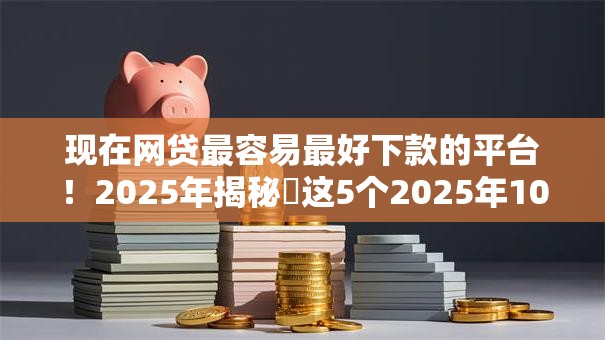 现在网贷最容易最好下款的平台！2025年揭秘​这5个2025年10月可下款的
