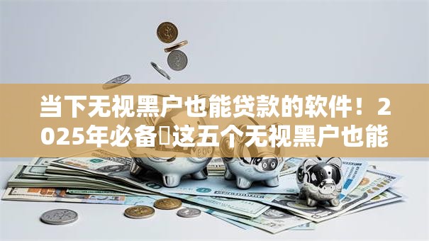 当下无视黑户也能贷款的软件！2025年必备​这五个无视黑户也能借钱的口子