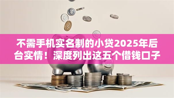 不需手机实名制的小贷2025年后台实情！深度列出这五个借钱口子不用实名制的小贷