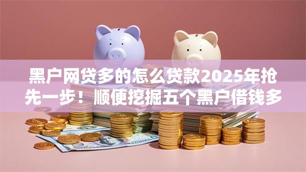 黑户网贷多的怎么贷款2025年抢先一步！顺便挖掘五个黑户借钱多的口子怎么借