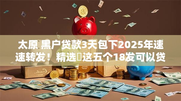 太原 黑户贷款3天包下2025年速速转发！精选​这五个18发可以贷款的软件