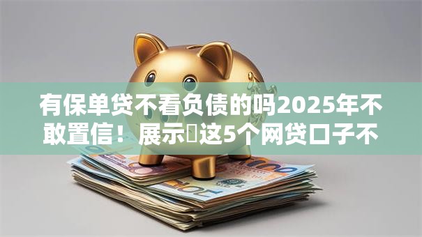 有保单贷不看负债的吗2025年不敢置信！展示​这5个网贷口子不看借款负债的