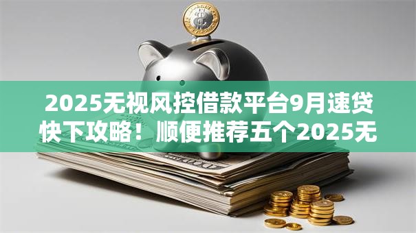 2025无视风控借款平台9月速贷快下攻略！顺便推荐五个2025无视风控网贷口子借钱