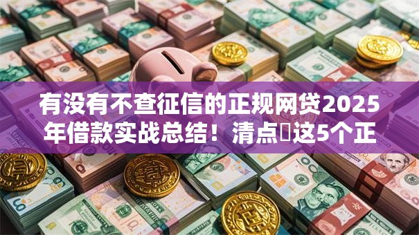 有没有不查征信的正规网贷2025年借款实战总结!清点这5个正规贷款平台借钱不查征信 有没有不查征信的正规网贷2025年借款实战总结!清点这5个正规贷款平台借钱不查征信