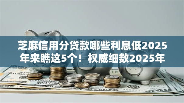 芝麻信用分贷款哪些利息低2025年来瞧这5个！权威细数2025年千元借款小口子