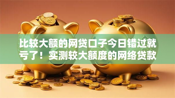 比较大额的网贷口子今日错过就亏了！实测较大额度的网络贷款平台