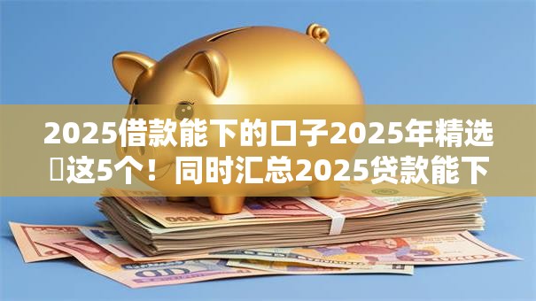 2025借款能下的口子2025年精选​这5个！同时汇总2025贷款能下的软件