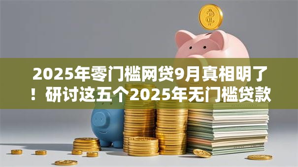 2025年零门槛网贷9月真相明了！研讨这五个2025年无门槛贷款软件
