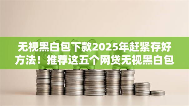 无视黑白包下款2025年赶紧存好方法！推荐这五个网贷无视黑白包下款口子