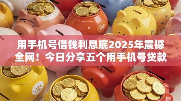 用手机号借钱利息底2025年震撼全网！今日分享五个用手机号贷款网贷平台利息底