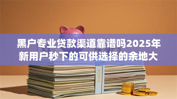 黑户专业贷款渠道靠谱吗2025年新用户秒下的可供选择的余地大！今天为您深度解说​这5个黑户借钱app！