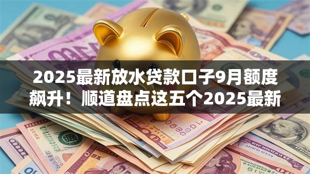 2025最新放水贷款口子9月额度飙升！顺道盘点这五个2025最新借款平台放水网贷借钱
