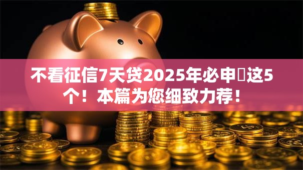 不看征信7天贷2025年必申​这5个！本篇为您细致力荐！