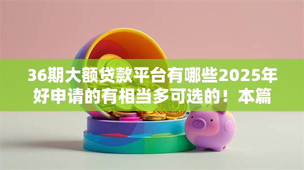 36期大额贷款平台有哪些2025年好申请的有相当多可选的！本篇为您精心拆解这5个网贷平台！