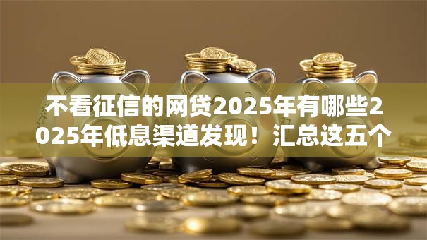 不看征信的网贷2025年有哪些2025年低息渠道发现！汇总这五个贷款平台私人放款