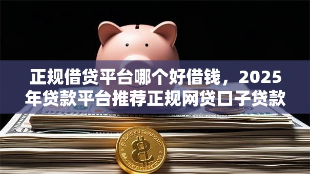 正规借贷平台哪个好借钱，2025年贷款平台推荐正规网贷口子贷款软件借款好