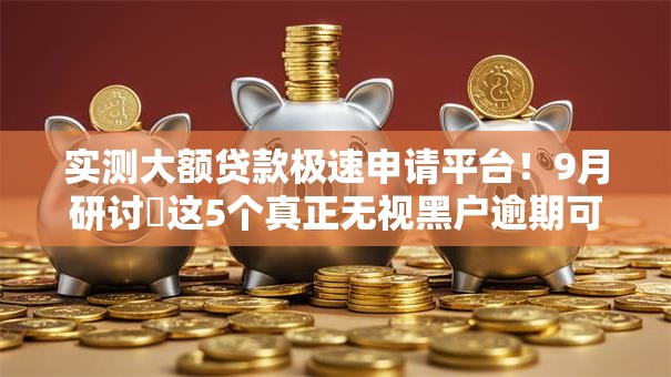 实测大额贷款极速申请平台！9月研讨​这5个真正无视黑户逾期可下款的平台