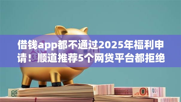 借钱app都不通过2025年福利申请！顺道推荐5个网贷平台都拒绝贷款申请