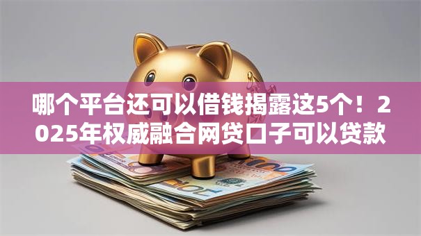 哪个平台还可以借钱揭露这5个！2025年权威融合网贷口子可以贷款