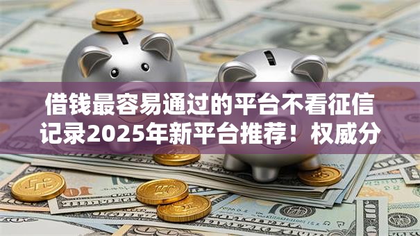 借钱最容易通过的平台不看征信记录2025年新平台推荐！权威分析这5个70岁能贷款的网贷